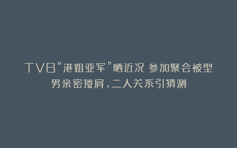 TVB“港姐亚军”晒近况！参加聚会被型男亲密搂肩，二人关系引猜测