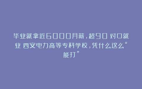 毕业就拿近6000月薪，超90%对口就业！西安电力高等专科学校，凭什么这么“能打”