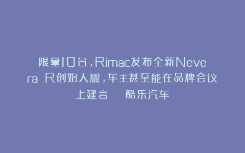 限量10台，Rimac发布全新Nevera R创始人版，车主甚至能在品牌会议上建言 | 酷乐汽车