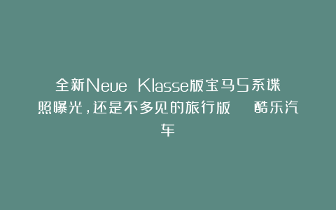 全新Neue Klasse版宝马5系谍照曝光,还是不多见的旅行版 | 酷乐汽车