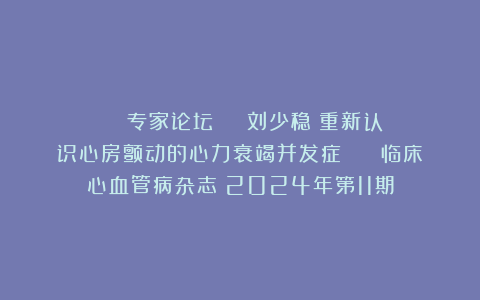 ◆■■■■专家论坛 | 刘少稳：重新认识心房颤动的心力衰竭并发症 | 《临床心血管病杂志》2024年第11期