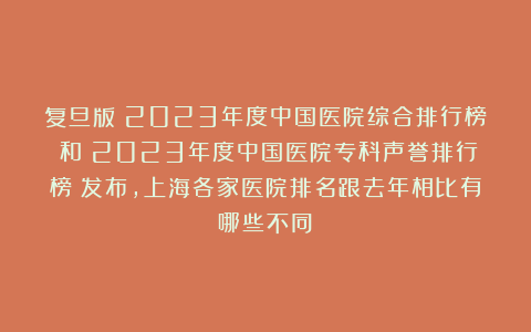 复旦版《2023年度中国医院综合排行榜》和《2023年度中国医院专科声誉排行榜》发布，上海各家医院排名跟去年相比有哪些不同？