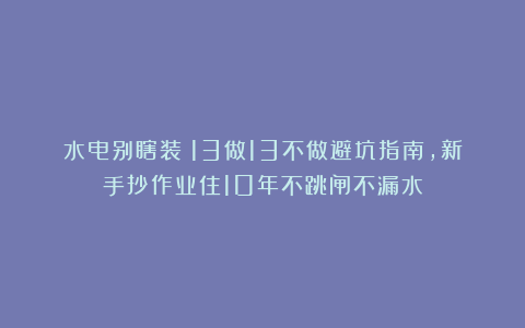 水电别瞎装!13做13不做避坑指南,新手抄作业住10年不跳闸不漏水