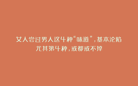 女人尝过男人这4种“味道”,基本沦陷!尤其第4种,戒都戒不掉