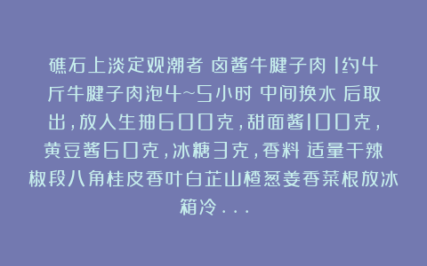 礁石上淡定观潮者：卤酱牛腱子肉：1约4斤牛腱子肉泡4~5小时（中间换水）后取出，放入生抽600克，甜面酱100克，黄豆酱60克，冰糖3克，香料：适量干辣椒段八角桂皮香叶白芷山楂葱姜香菜根放冰箱冷…
