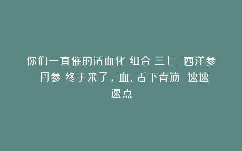 你们一直催的活血化瘀组合（三七 西洋参 丹参）终于来了，瘀血、舌下青筋 速速速点