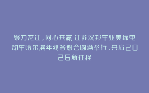 聚力龙江，同心共赢丨江苏汉邦车业美缔电动车哈尔滨年终答谢会圆满举行，共启2026新征程