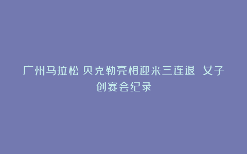 广州马拉松：贝克勒亮相迎来三连退 女子创赛会纪录