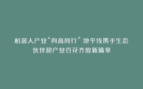 机器人产业“向高同行”:地平线携手生态伙伴迎产业百花齐放新篇章