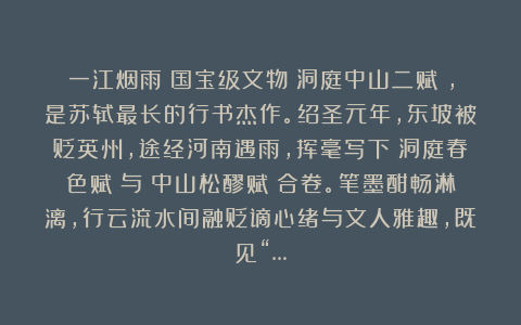 一江烟雨：国宝级文物《洞庭中山二赋》，是苏轼最长的行书杰作。绍圣元年，东坡被贬英州，途经河南遇雨，挥毫写下《洞庭春色赋》与《中山松醪赋》合卷。笔墨酣畅淋漓，行云流水间融贬谪心绪与文人雅趣，既见“…