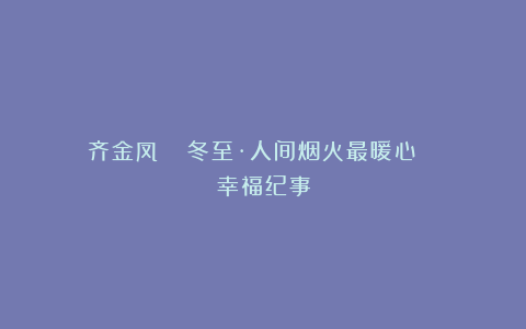 齐金凤 :冬至·人间烟火最暖心 | 幸福纪事