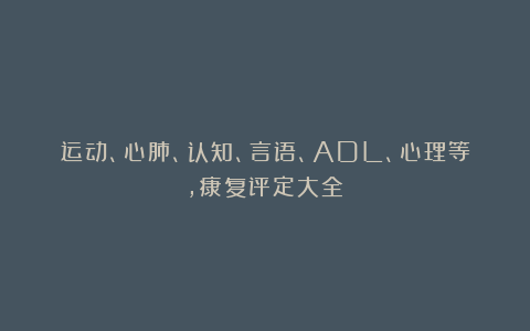 运动、心肺、认知、言语、ADL、心理等，康复评定大全！