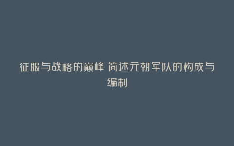 征服与战略的巅峰：简述元朝军队的构成与编制