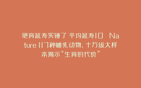绝育延寿实锤了！平均延寿10%：《Nature》117种哺乳动物、十万级大样本揭示“生育的代价”