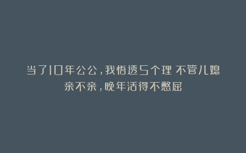 当了10年公公，我悟透5个理：不管儿媳亲不亲，晚年活得不憋屈