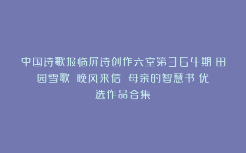 中国诗歌报临屏诗创作六室第364期《田园雪歌》《晚风来信》《母亲的智慧书》优选作品合集