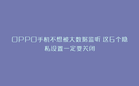 OPPO手机不想被大数据监听?这6个隐私设置一定要关闭