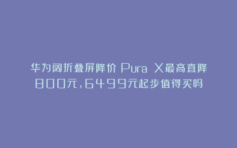 华为阔折叠屏降价！Pura X最高直降800元，6499元起步值得买吗