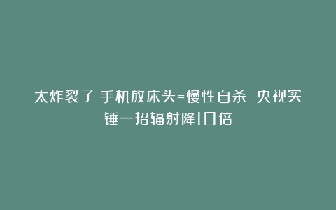 太炸裂了！手机放床头=慢性自杀 央视实锤一招辐射降10倍