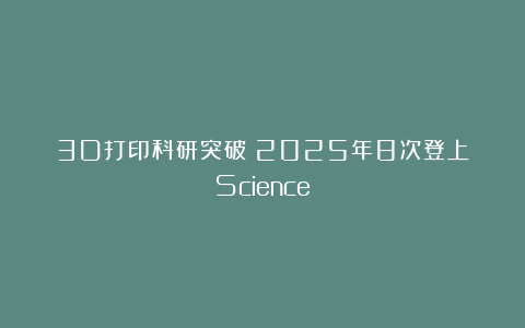 3D打印科研突破！2025年8次登上《Science》