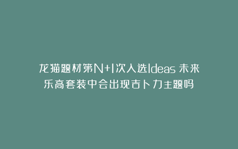 龙猫题材第N+1次入选Ideas！未来乐高套装中会出现吉卜力主题吗？
