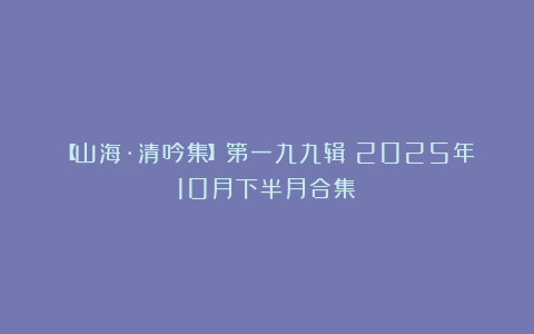 【山海·清吟集】第一九九辑（2025年10月下半月合集）
