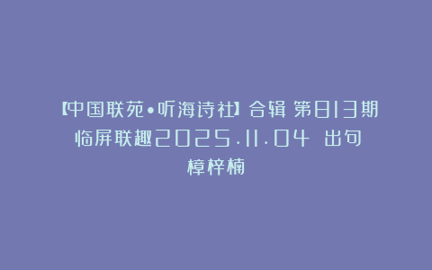 【中国联苑•听海诗社】合辑（第813期）临屏联趣2025.11.04 出句：樟梓楠
