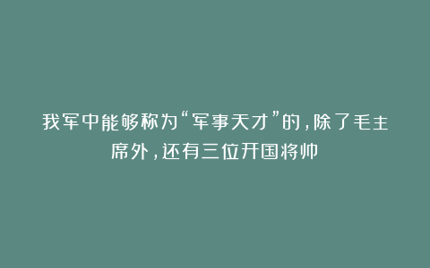 我军中能够称为“军事天才”的，除了毛主席外，还有三位开国将帅！