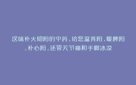 这味补火助阳的中药,给您温肾阳,暖脾阳,补心阳,还管关节痛和手脚冰凉!