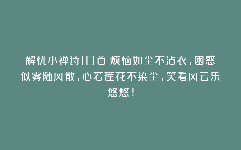 解忧小禅诗10首:烦恼如尘不沾衣,困惑似雾随风散,心若莲花不染尘,笑看风云乐悠悠!
