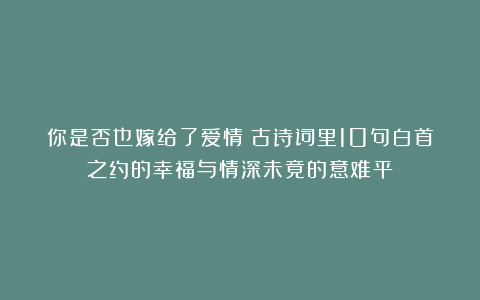 你是否也嫁给了爱情？古诗词里10句白首之约的幸福与情深未竟的意难平！
