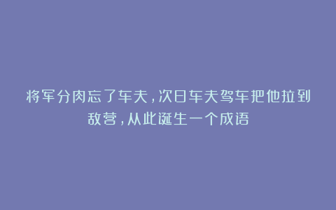 将军分肉忘了车夫，次日车夫驾车把他拉到敌营，从此诞生一个成语