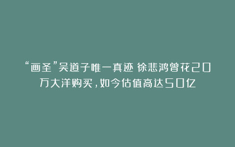 “画圣”吴道子唯一真迹！徐悲鸿曾花20万大洋购买，如今估值高达50亿