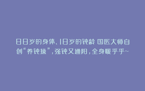 88岁的身体、18岁的骨龄！国医大师自创“养骨操”，强骨又通阳，全身暖乎乎~