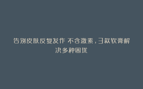 告别皮肤反复发作！不含激素，3款软膏解决多种困扰