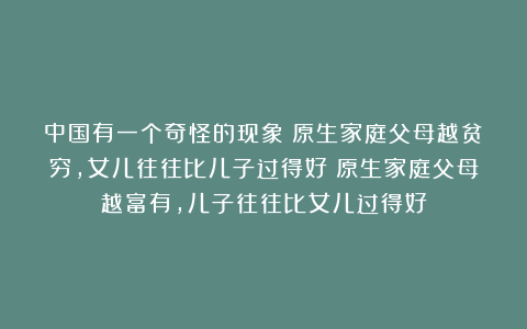 中国有一个奇怪的现象：原生家庭父母越贫穷，女儿往往比儿子过得好；原生家庭父母越富有，儿子往往比女儿过得好