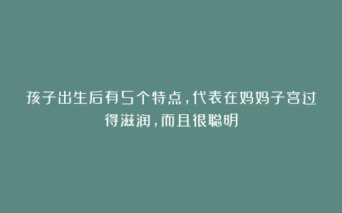 孩子出生后有5个特点，代表在妈妈子宫过得滋润，而且很聪明