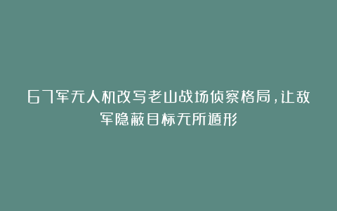 67军无人机改写老山战场侦察格局，让敌军隐蔽目标无所遁形