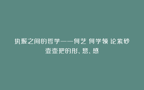 执握之间的哲学——何艺（何学领）论紫砂壶壶把的形、意、感