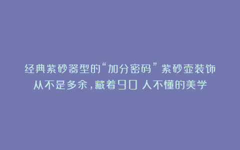 经典紫砂器型的“加分密码”:紫砂壶装饰从不是多余,藏着90%人不懂的美学