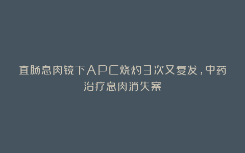 直肠息肉镜下APC烧灼3次又复发，中药治疗息肉消失案