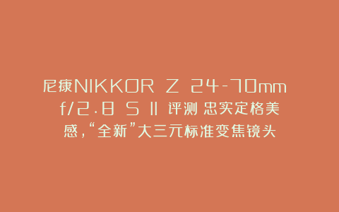 尼康NIKKOR Z 24-70mm f/2.8 S II 评测｜忠实定格美感，“全新”大三元标准变焦镜头