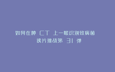 如何在肺 CT 上一眼识别致病菌？ | 读片挑战第 31 弹