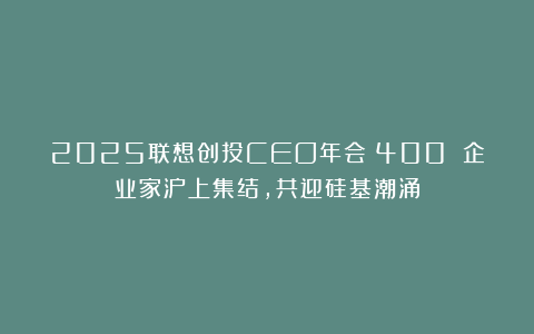 2025联想创投CEO年会|400 企业家沪上集结，共迎硅基潮涌