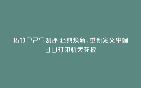 拓竹P2S测评：经典焕新，重新定义中端3D打印机天花板