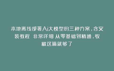本地离线部署Ai大模型的三种方案，含安装教程！（非常详细）从零基础到精通，收藏这篇就够了！