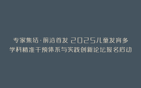 专家集结·前沿首发｜2025儿童发育多学科精准干预体系与实践创新论坛报名启动