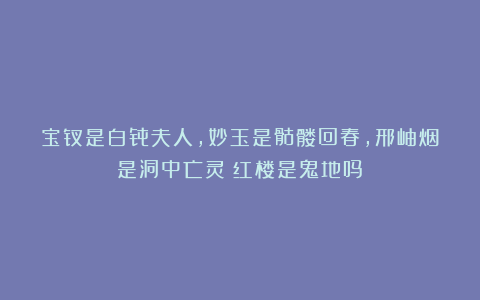 宝钗是白骨夫人，妙玉是骷髅回春，邢岫烟是洞中亡灵？红楼是鬼地吗？