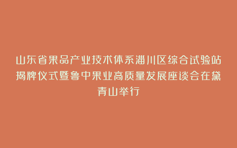 山东省果品产业技术体系淄川区综合试验站揭牌仪式暨鲁中果业高质量发展座谈会在黛青山举行