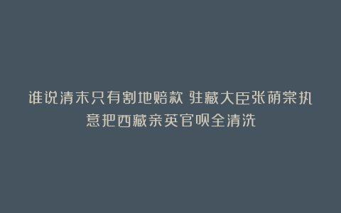 谁说清末只有割地赔款？驻藏大臣张荫棠执意把西藏亲英官员全清洗